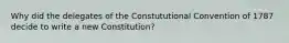 Why did the delegates of the Constututional Convention of 1787 decide to write a new Constitution?