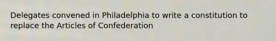 Delegates convened in Philadelphia to write a constitution to replace the Articles of Confederation