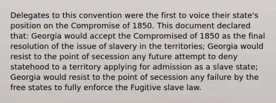 Delegates to this convention were the first to voice their state's position on the <a href='https://www.questionai.com/knowledge/kvIKPiDs5Q-compromise-of-1850' class='anchor-knowledge'>compromise of 1850</a>. This document declared that: Georgia would accept the Compromised of 1850 as the final resolution of the issue of slavery in the territories; Georgia would resist to the point of secession any future attempt to deny statehood to a territory applying for admission as a slave state; Georgia would resist to the point of secession any failure by the free states to fully enforce the Fugitive slave law.