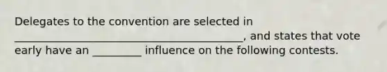 Delegates to the convention are selected in __________________________________________, and states that vote early have an _________ influence on the following contests.