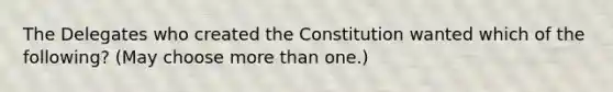 The Delegates who created the Constitution wanted which of the following? (May choose more than one.)