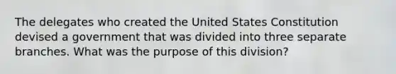 The delegates who created the United States Constitution devised a government that was divided into three separate branches. What was the purpose of this division?