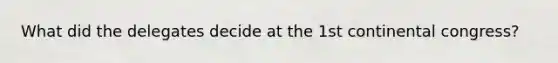 What did the delegates decide at the 1st continental congress?