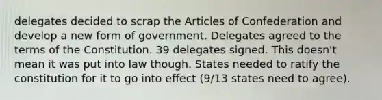 delegates decided to scrap the Articles of Confederation and develop a new form of government. Delegates agreed to the terms of the Constitution. 39 delegates signed. This doesn't mean it was put into law though. States needed to ratify the constitution for it to go into effect (9/13 states need to agree).