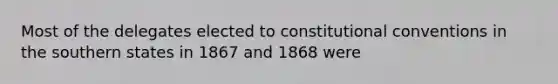 Most of the delegates elected to constitutional conventions in the southern states in 1867 and 1868 were