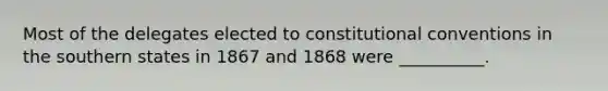 Most of the delegates elected to constitutional conventions in the southern states in 1867 and 1868 were __________.