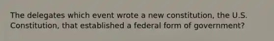 The delegates which event wrote a new constitution, the U.S. Constitution, that established a federal form of government?