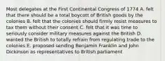 Most delegates at the First Continental Congress of 1774 A. felt that there should be a total boycott of British goods by the colonies B. felt that the colonies should firmly resist measures to tax them without their consent C. felt that it was time to seriously consider military measures against the British D. wanted the British to totally refrain from regulating trade to the colonies E. proposed sending Benjamin Franklin and John Dickinson as representatives to British parliament