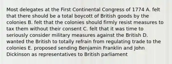 Most delegates at the First Continental Congress of 1774 A. felt that there should be a total boycott of British goods by the colonies B. felt that the colonies should firmly resist measures to tax them without their consent C. felt that it was time to seriously consider military measures against the British D. wanted the British to totally refrain from regulating trade to the colonies E. proposed sending Benjamin Franklin and John Dickinson as representatives to British parliament