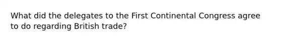 What did the delegates to the First Continental Congress agree to do regarding British trade?