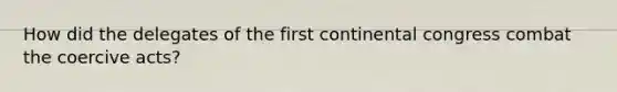 How did the delegates of the first continental congress combat the coercive acts?