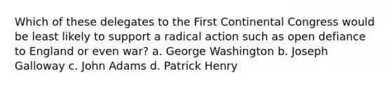 Which of these delegates to the First Continental Congress would be least likely to support a radical action such as open defiance to England or even war? a. George Washington b. Joseph Galloway c. John Adams d. Patrick Henry