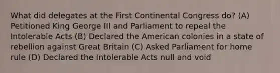 What did delegates at the First Continental Congress do? (A) Petitioned King George III and Parliament to repeal the Intolerable Acts (B) Declared the American colonies in a state of rebellion against Great Britain (C) Asked Parliament for home rule (D) Declared the Intolerable Acts null and void