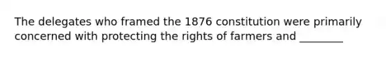 The delegates who framed the 1876 constitution were primarily concerned with protecting the rights of farmers and ________