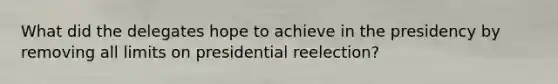 What did the delegates hope to achieve in the presidency by removing all limits on presidential reelection?
