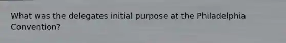 What was the delegates initial purpose at the Philadelphia Convention?