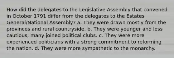 How did the delegates to the Legislative Assembly that convened in October 1791 differ from the delegates to the Estates General/National Assembly? a. They were drawn mostly from the provinces and rural countryside. b. They were younger and less cautious; many joined political clubs. c. They were more experienced politicians with a strong commitment to reforming the nation. d. They were more sympathetic to the monarchy.