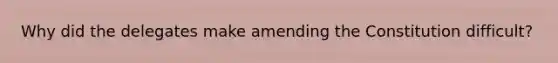 Why did the delegates make amending the Constitution difficult?