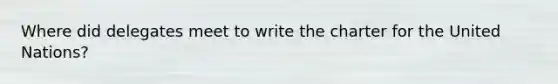 Where did delegates meet to write the charter for the United Nations?