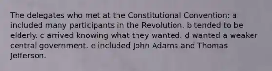 The delegates who met at the Constitutional Convention: a included many participants in the Revolution. b tended to be elderly. c arrived knowing what they wanted. d wanted a weaker central government. e included John Adams and Thomas Jefferson.