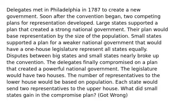 Delegates met in Philadelphia in 1787 to create a new government. Soon after the convention began, two competing plans for representation developed. Large states supported a plan that created a strong national government. Their plan would base representation by the size of the population. Small states supported a plan for a weaker national government that would have a one-house legislature represent all states equally. Disputes between big states and small states nearly broke up the convention. The delegates finally compromised on a plan that created a powerful national government. The legislature would have two houses. The number of representatives to the lower house would be based on population. Each state would send two representatives to the upper house. What did small states gain in the compromise plan? (Got Wrong)