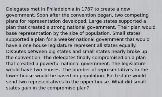 Delegates met in Philadelphia in 1787 to create a new government. Soon after the convention began, two competing plans for representation developed. Large states supported a plan that created a strong national government. Their plan would base representation by the size of population. Small states supported a plan for a weaker national government that would have a one-house legislature represent all states equally. Disputes between big states and small states nearly broke up the convention. The delegates finally compromised on a plan that created a powerful national government. The legislature would have two houses. The number of representatives to the lower house would be based on population. Each state would send two representatives to the upper house. What did small states gain in the compromise plan?