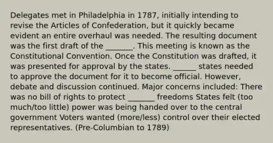 Delegates met in Philadelphia in 1787, initially intending to revise the Articles of Confederation, but it quickly became evident an entire overhaul was needed. The resulting document was the first draft of the _______. This meeting is known as the Constitutional Convention. Once the Constitution was drafted, it was presented for approval by the states. ______ states needed to approve the document for it to become official. However, debate and discussion continued. Major concerns included: There was no bill of rights to protect _______ freedoms States felt (too much/too little) power was being handed over to the central government Voters wanted (more/less) control over their elected representatives. (Pre-Columbian to 1789)