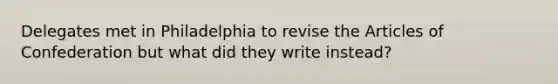 Delegates met in Philadelphia to revise the Articles of Confederation but what did they write instead?