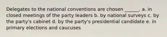 Delegates to the national conventions are chosen ______. a. in closed meetings of the party leaders b. by national surveys c. by the party's cabinet d. by the party's presidential candidate e. in primary elections and caucuses