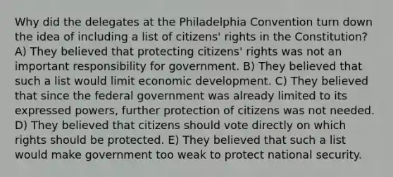 Why did the delegates at the Philadelphia Convention turn down the idea of including a list of citizens' rights in the Constitution? A) They believed that protecting citizens' rights was not an important responsibility for government. B) They believed that such a list would limit economic development. C) They believed that since the federal government was already limited to its expressed powers, further protection of citizens was not needed. D) They believed that citizens should vote directly on which rights should be protected. E) They believed that such a list would make government too weak to protect national security.