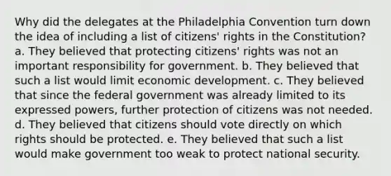 Why did the delegates at the Philadelphia Convention turn down the idea of including a list of citizens' rights in the Constitution? a. They believed that protecting citizens' rights was not an important responsibility for government. b. They believed that such a list would limit economic development. c. They believed that since the federal government was already limited to its expressed powers, further protection of citizens was not needed. d. They believed that citizens should vote directly on which rights should be protected. e. They believed that such a list would make government too weak to protect national security.