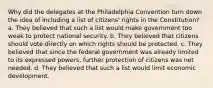 Why did the delegates at the Philadelphia Convention turn down the idea of including a list of citizens' rights in the Constitution? a. They believed that such a list would make government too weak to protect national security. b. They believed that citizens should vote directly on which rights should be protected. c. They believed that since the federal government was already limited to its expressed powers, further protection of citizens was not needed. d. They believed that such a list would limit economic development.