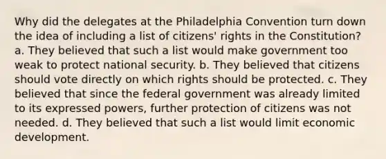 Why did the delegates at the Philadelphia Convention turn down the idea of including a list of citizens' rights in the Constitution? a. They believed that such a list would make government too weak to protect national security. b. They believed that citizens should vote directly on which rights should be protected. c. They believed that since the federal government was already limited to its expressed powers, further protection of citizens was not needed. d. They believed that such a list would limit economic development.