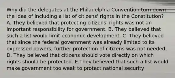 Why did the delegates at the Philadelphia Convention turn down the idea of including a list of citizens' rights in the Constitution? A. They believed that protecting citizens' rights was not an important responsibility for government. B. They believed that such a list would limit economic development. C. They believed that since the federal government was already limited to its expressed powers, further protection of citizens was not needed. D. They believed that citizens should vote directly on which rights should be protected. E.They believed that such a list would make government too weak to protect national security