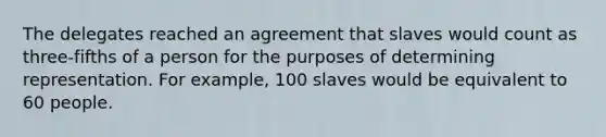 The delegates reached an agreement that slaves would count as three-fifths of a person for the purposes of determining representation. For example, 100 slaves would be equivalent to 60 people.