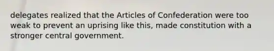 delegates realized that the Articles of Confederation were too weak to prevent an uprising like this, made constitution with a stronger central government.