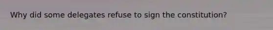 Why did some delegates refuse to sign the constitution?