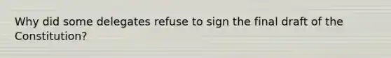 Why did some delegates refuse to sign the final draft of the Constitution?