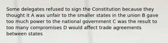 Some delegates refused to sign the Constitution because they thought it A was unfair to the smaller states in the union B gave too much power to the national government C was the result to too many compromises D would affect trade agreements between states