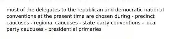 most of the delegates to the republican and democratic national conventions at the present time are chosen during - precinct caucuses - regional caucuses - state party conventions - local party caucuses - presidential primaries