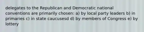 delegates to the Republican and Democratic national conventions are primarily chosen: a) by local party leaders b) in primaries c) in state caucusesd d) by members of Congress e) by lottery