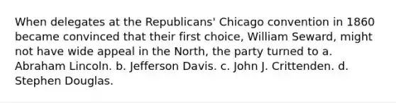 When delegates at the Republicans' Chicago convention in 1860 became convinced that their first choice, William Seward, might not have wide appeal in the North, the party turned to a. <a href='https://www.questionai.com/knowledge/kdhEeg3XpP-abraham-lincoln' class='anchor-knowledge'>abraham lincoln</a>. b. Jefferson Davis. c. John J. Crittenden. d. Stephen Douglas.