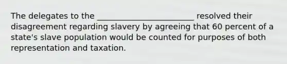 The delegates to the ________________________ resolved their disagreement regarding slavery by agreeing that 60 percent of a state's slave population would be counted for purposes of both representation and taxation.