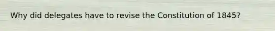 Why did delegates have to revise the Constitution of 1845?