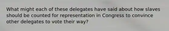 What might each of these delegates have said about how slaves should be counted for representation in Congress to convince other delegates to vote their way?