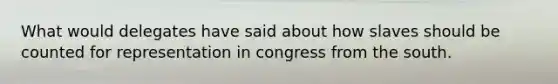 What would delegates have said about how slaves should be counted for representation in congress from the south.