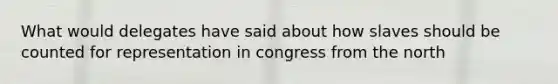 What would delegates have said about how slaves should be counted for representation in congress from the north