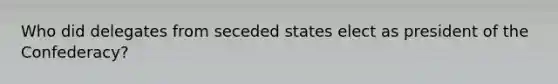 Who did delegates from seceded states elect as president of the Confederacy?