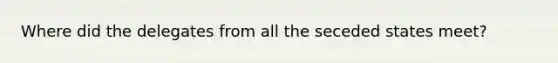 Where did the delegates from all the seceded states meet?