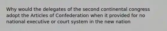 Why would the delegates of the second continental congress adopt the Articles of Confederation when it provided for no national executive or court system in the new nation